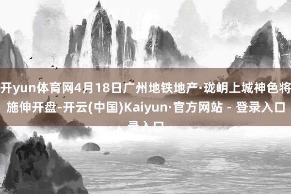 开yun体育网4月18日广州地铁地产·珑岄上城神色将施伸开盘-开云(中国)Kaiyun·官方网站 - 登录入口