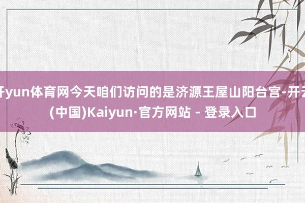 开yun体育网今天咱们访问的是济源王屋山阳台宫-开云(中国)Kaiyun·官方网站 - 登录入口