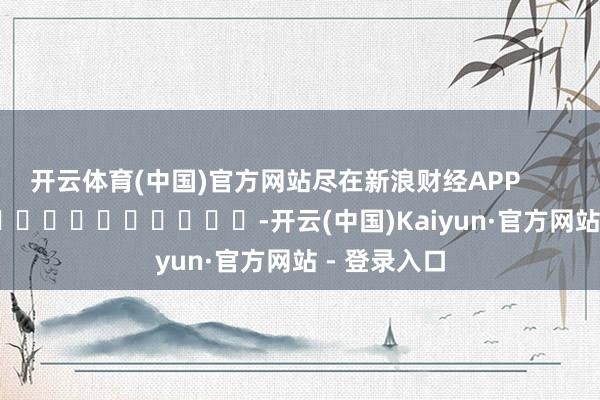 开云体育(中国)官方网站尽在新浪财经APP            													-开云(中国)Kaiyun·官方网站 - 登录入口