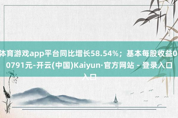 体育游戏app平台同比增长58.54%；基本每股收益0.0791元-开云(中国)Kaiyun·官方网站 - 登录入口