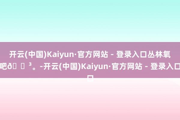 开云(中国)Kaiyun·官方网站 - 登录入口丛林氧吧🌳。-开云(中国)Kaiyun·官方网站 - 登录入口