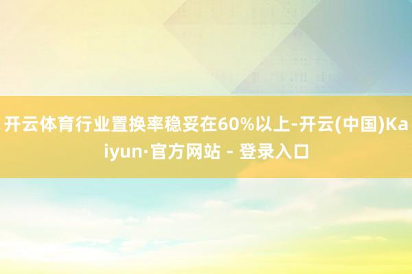 开云体育行业置换率稳妥在60%以上-开云(中国)Kaiyun·官方网站 - 登录入口