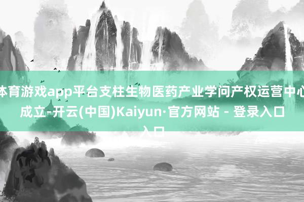 体育游戏app平台支柱生物医药产业学问产权运营中心成立-开云(中国)Kaiyun·官方网站 - 登录入口
