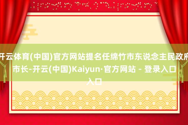 开云体育(中国)官方网站提名任绵竹市东说念主民政府市长-开云(中国)Kaiyun·官方网站 - 登录入口