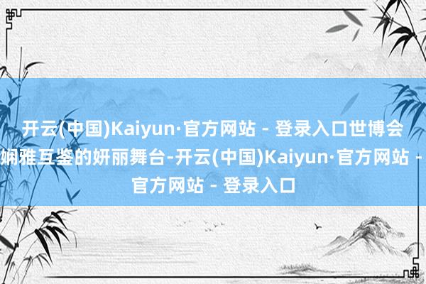 开云(中国)Kaiyun·官方网站 - 登录入口世博会看成大家娴雅互鉴的妍丽舞台-开云(中国)Kaiyun·官方网站 - 登录入口