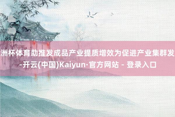 欧洲杯体育助推发成品产业提质增效为促进产业集群发展-开云(中国)Kaiyun·官方网站 - 登录入口