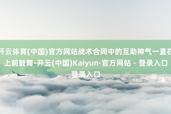开云体育(中国)官方网站战术合同中的互助神气一直在上前鼓舞-开云(中国)Kaiyun·官方网站 - 登录入口
