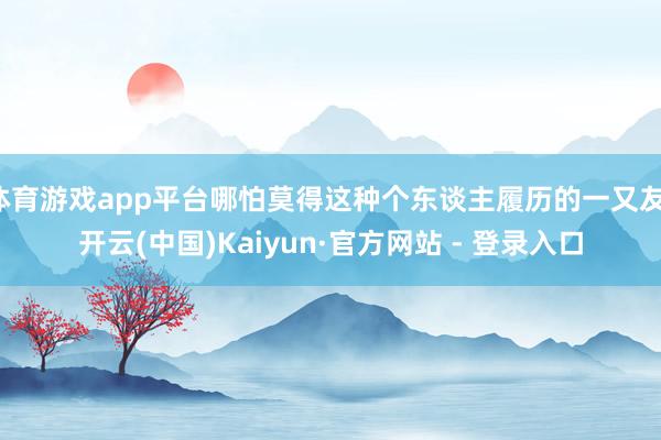 体育游戏app平台哪怕莫得这种个东谈主履历的一又友-开云(中国)Kaiyun·官方网站 - 登录入口