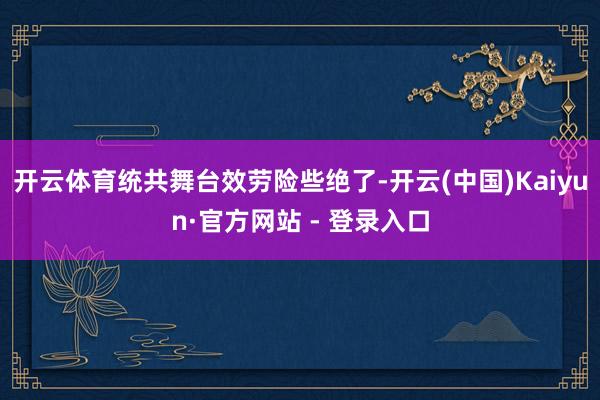 开云体育统共舞台效劳险些绝了-开云(中国)Kaiyun·官方网站 - 登录入口