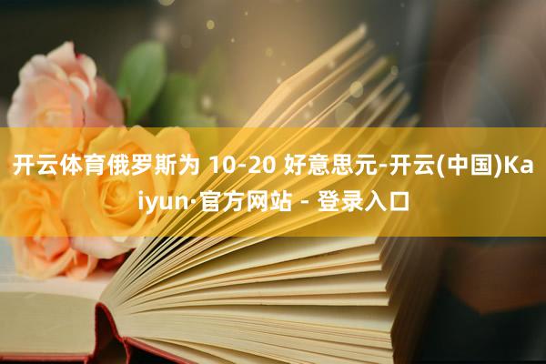开云体育俄罗斯为 10-20 好意思元-开云(中国)Kaiyun·官方网站 - 登录入口