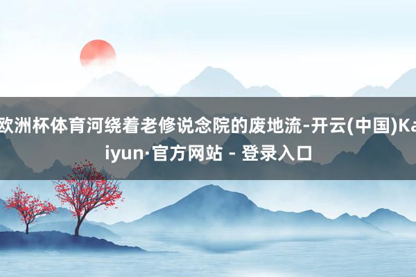 欧洲杯体育河绕着老修说念院的废地流-开云(中国)Kaiyun·官方网站 - 登录入口
