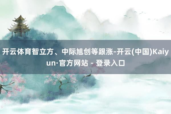 开云体育智立方、中际旭创等跟涨-开云(中国)Kaiyun·官方网站 - 登录入口