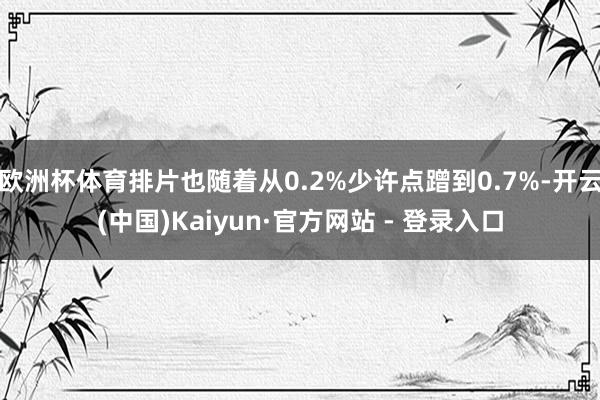 欧洲杯体育排片也随着从0.2%少许点蹭到0.7%-开云(中国)Kaiyun·官方网站 - 登录入口