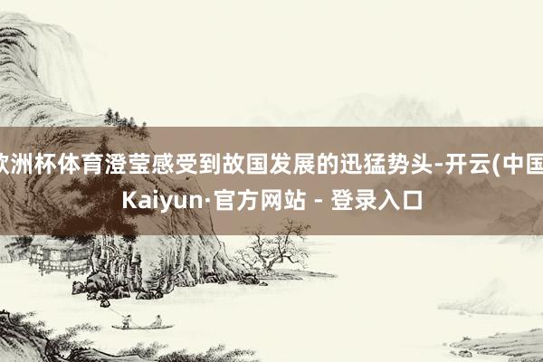 欧洲杯体育澄莹感受到故国发展的迅猛势头-开云(中国)Kaiyun·官方网站 - 登录入口