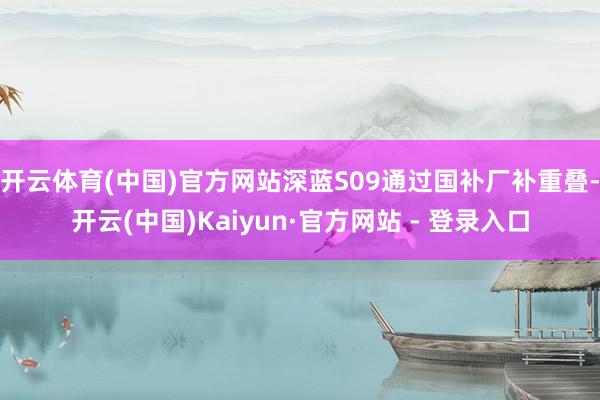 开云体育(中国)官方网站深蓝S09通过国补厂补重叠-开云(中国)Kaiyun·官方网站 - 登录入口