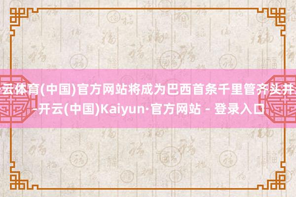 开云体育(中国)官方网站将成为巴西首条千里管齐头并进-开云(中国)Kaiyun·官方网站 - 登录入口
