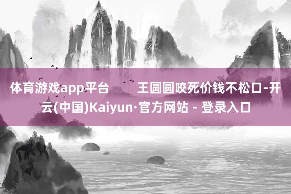 体育游戏app平台        王圆圆咬死价钱不松口-开云(中国)Kaiyun·官方网站 - 登录入口