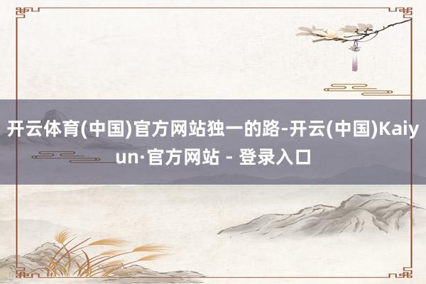 开云体育(中国)官方网站独一的路-开云(中国)Kaiyun·官方网站 - 登录入口