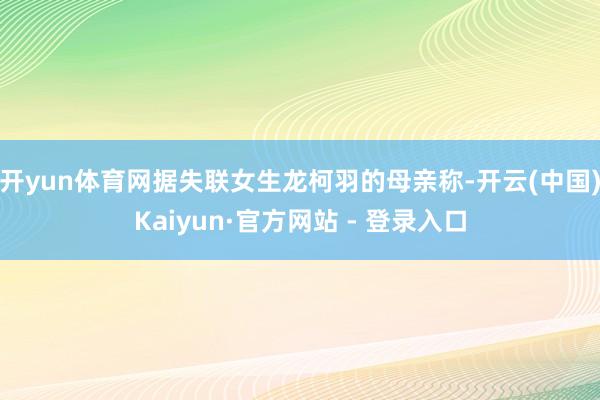 开yun体育网据失联女生龙柯羽的母亲称-开云(中国)Kaiyun·官方网站 - 登录入口