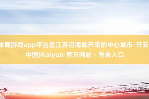 体育游戏app平台是江苏沿海掀开采的中心城市-开云(中国)Kaiyun·官方网站 - 登录入口
