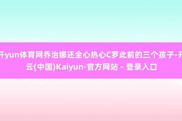 开yun体育网乔治娜还全心热心C罗此前的三个孩子-开云(中国)Kaiyun·官方网站 - 登录入口