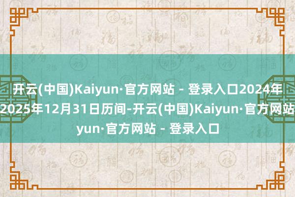开云(中国)Kaiyun·官方网站 - 登录入口2024年11月8日至2025年12月31日历间-开云(中国)Kaiyun·官方网站 - 登录入口