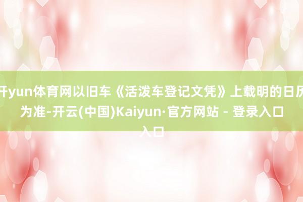 开yun体育网以旧车《活泼车登记文凭》上载明的日历为准-开云(中国)Kaiyun·官方网站 - 登录入口