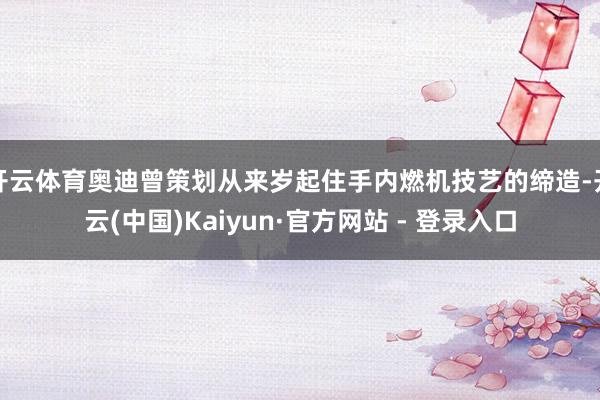 开云体育奥迪曾策划从来岁起住手内燃机技艺的缔造-开云(中国)Kaiyun·官方网站 - 登录入口