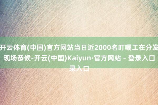 开云体育(中国)官方网站当日近2000名叮嘱工在分发现场恭候-开云(中国)Kaiyun·官方网站 - 登录入口