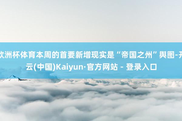 欧洲杯体育本周的首要新增现实是“帝国之州”舆图-开云(中国)Kaiyun·官方网站 - 登录入口
