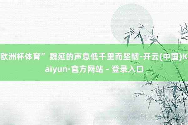 欧洲杯体育” 魏延的声息低千里而坚韧-开云(中国)Kaiyun·官方网站 - 登录入口