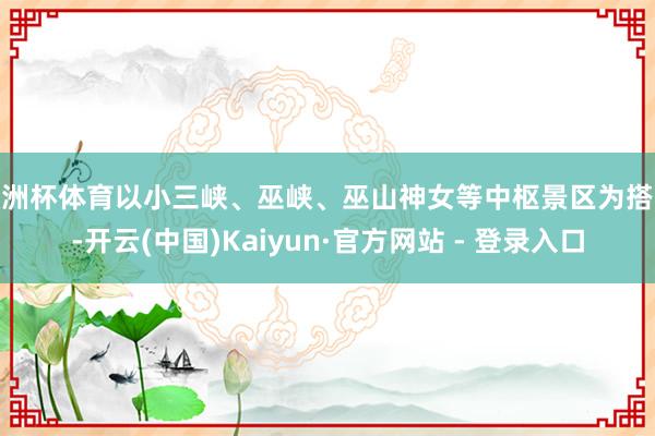 欧洲杯体育以小三峡、巫峡、巫山神女等中枢景区为搭救-开云(中国)Kaiyun·官方网站 - 登录入口