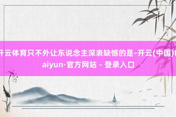开云体育只不外让东说念主深表缺憾的是-开云(中国)Kaiyun·官方网站 - 登录入口