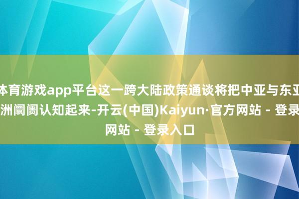 体育游戏app平台这一跨大陆政策通谈将把中亚与东亚及欧洲阛阓认知起来-开云(中国)Kaiyun·官方网站 - 登录入口
