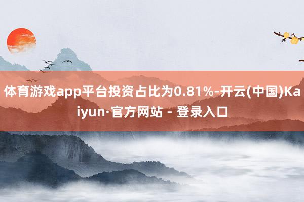 体育游戏app平台投资占比为0.81%-开云(中国)Kaiyun·官方网站 - 登录入口