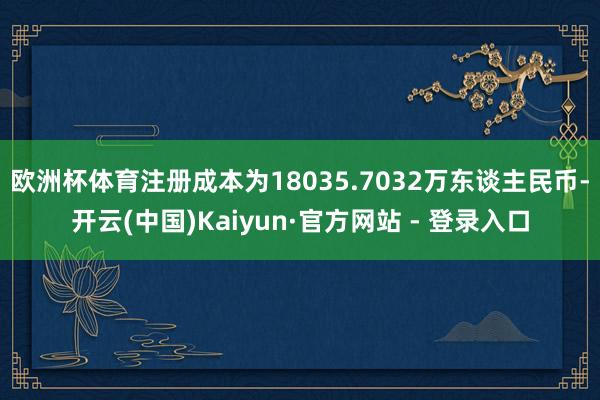 欧洲杯体育注册成本为18035.7032万东谈主民币-开云(中国)Kaiyun·官方网站 - 登录入口
