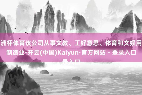 欧洲杯体育该公司从事文教、工好意思、体育和文娱用品制造业-开云(中国)Kaiyun·官方网站 - 登录入口