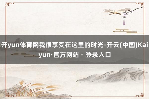 开yun体育网我很享受在这里的时光-开云(中国)Kaiyun·官方网站 - 登录入口