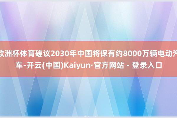 欧洲杯体育磋议2030年中国将保有约8000万辆电动汽车-开云(中国)Kaiyun·官方网站 - 登录入口