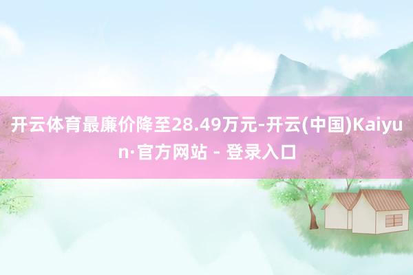 开云体育最廉价降至28.49万元-开云(中国)Kaiyun·官方网站 - 登录入口