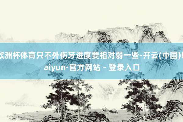 欧洲杯体育只不外伤牙进度要相对弱一些-开云(中国)Kaiyun·官方网站 - 登录入口