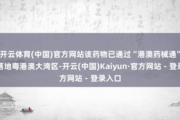 开云体育(中国)官方网站该药物已通过“港澳药械通”细致落地粤港澳大湾区-开云(中国)Kaiyun·官方网站 - 登录入口