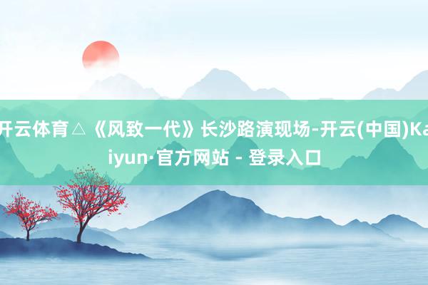 开云体育△《风致一代》长沙路演现场-开云(中国)Kaiyun·官方网站 - 登录入口