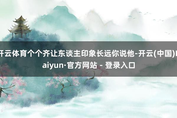 开云体育个个齐让东谈主印象长远你说他-开云(中国)Kaiyun·官方网站 - 登录入口