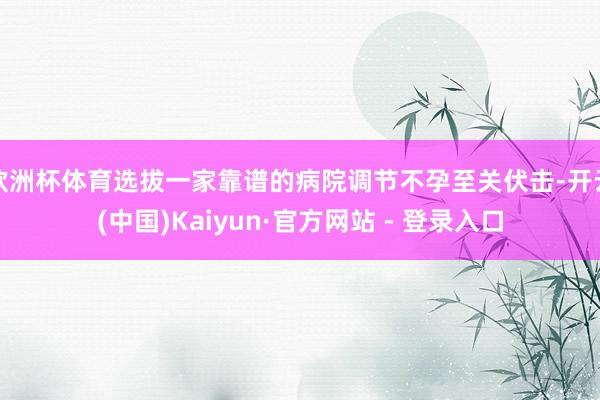 欧洲杯体育选拔一家靠谱的病院调节不孕至关伏击-开云(中国)Kaiyun·官方网站 - 登录入口