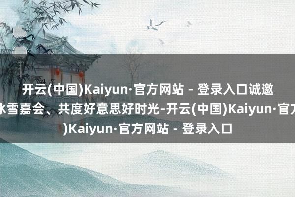 开云(中国)Kaiyun·官方网站 - 登录入口诚邀四海宾一又共赴冰雪嘉会、共度好意思好时光-开云(中国)Kaiyun·官方网站 - 登录入口
