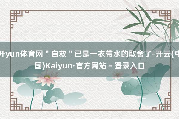 开yun体育网＂自救＂已是一衣带水的取舍了-开云(中国)Kaiyun·官方网站 - 登录入口