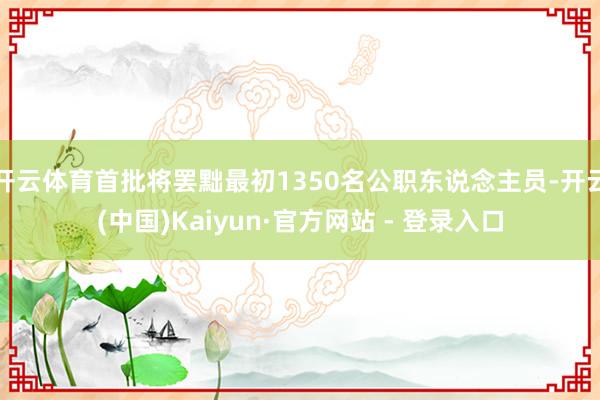 开云体育首批将罢黜最初1350名公职东说念主员-开云(中国)Kaiyun·官方网站 - 登录入口