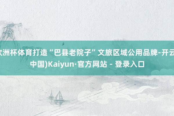 欧洲杯体育打造“巴县老院子”文旅区域公用品牌-开云(中国)Kaiyun·官方网站 - 登录入口