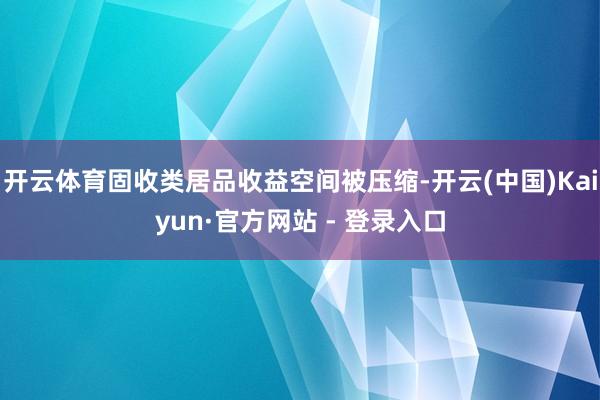 开云体育固收类居品收益空间被压缩-开云(中国)Kaiyun·官方网站 - 登录入口